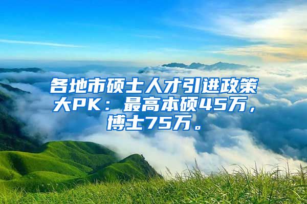 各地市硕士人才引进政策大PK：最高本硕45万，博士75万。