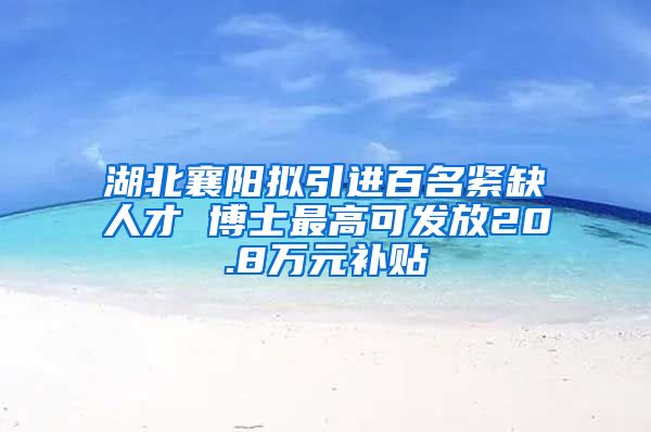 湖北襄阳拟引进百名紧缺人才 博士最高可发放20.8万元补贴