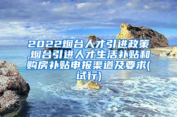 2022烟台人才引进政策,烟台引进人才生活补贴和购房补贴申报渠道及要求(试行)