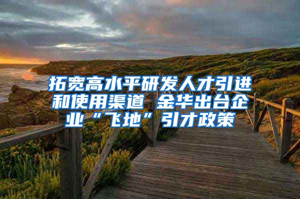 拓宽高水平研发人才引进和使用渠道 金华出台企业“飞地”引才政策