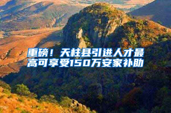 重磅！天柱县引进人才最高可享受150万安家补助