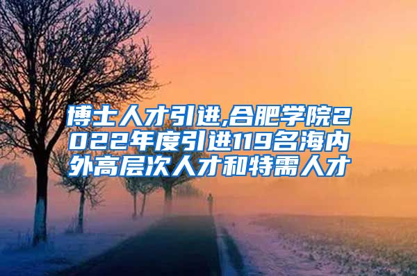 博士人才引进,合肥学院2022年度引进119名海内外高层次人才和特需人才