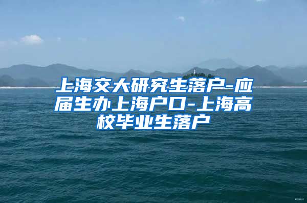 上海交大研究生落户-应届生办上海户口-上海高校毕业生落户