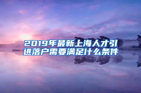 2019年最新上海人才引进落户需要满足什么条件