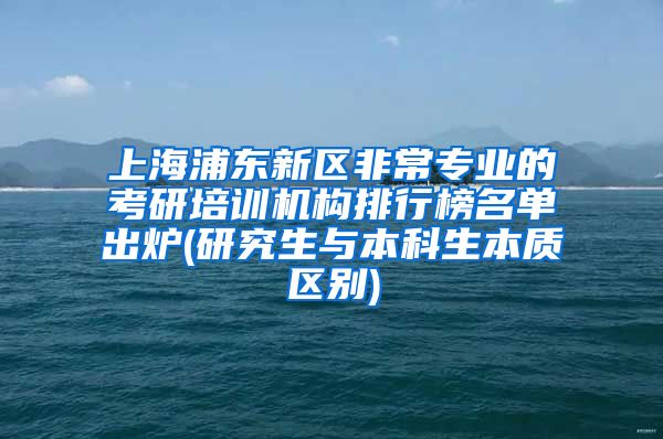 上海浦东新区非常专业的考研培训机构排行榜名单出炉(研究生与本科生本质区别)