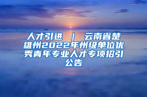 人才引进 ｜ 云南省楚雄州2022年州级单位优秀青年专业人才专项招引公告