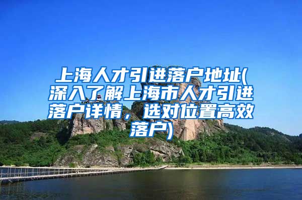 上海人才引进落户地址(深入了解上海市人才引进落户详情，选对位置高效落户)