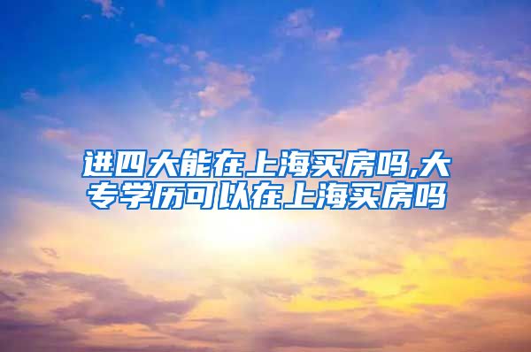 进四大能在上海买房吗,大专学历可以在上海买房吗