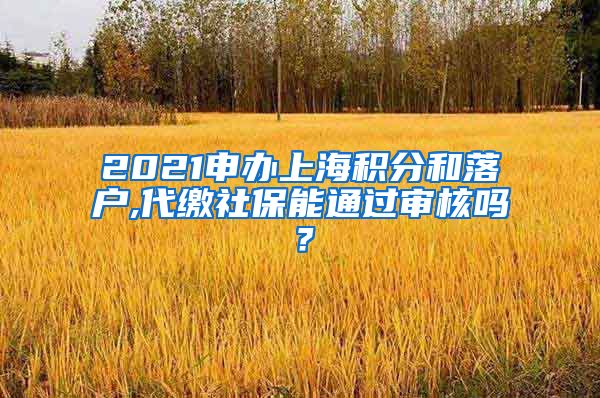 2021申办上海积分和落户,代缴社保能通过审核吗？