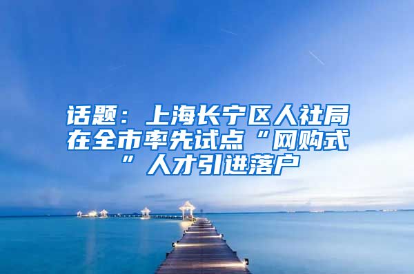 话题：上海长宁区人社局在全市率先试点“网购式”人才引进落户