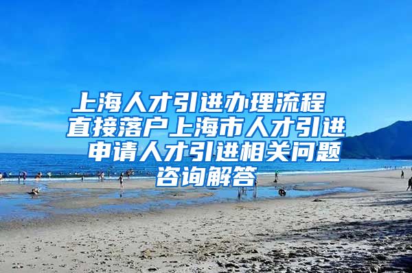 上海人才引进办理流程 直接落户上海市人才引进 申请人才引进相关问题咨询解答