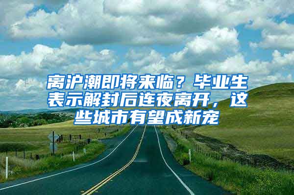 离沪潮即将来临？毕业生表示解封后连夜离开，这些城市有望成新宠