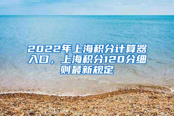 2022年上海积分计算器入口，上海积分120分细则最新规定