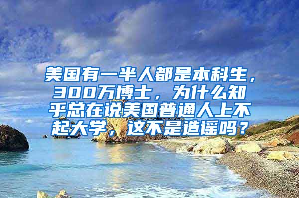 美国有一半人都是本科生，300万博士，为什么知乎总在说美国普通人上不起大学，这不是造谣吗？