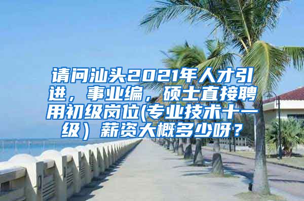 请问汕头2021年人才引进，事业编，硕士直接聘用初级岗位(专业技术十一级）薪资大概多少呀？