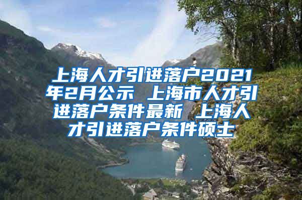 上海人才引进落户2021年2月公示 上海市人才引进落户条件最新 上海人才引进落户条件硕士