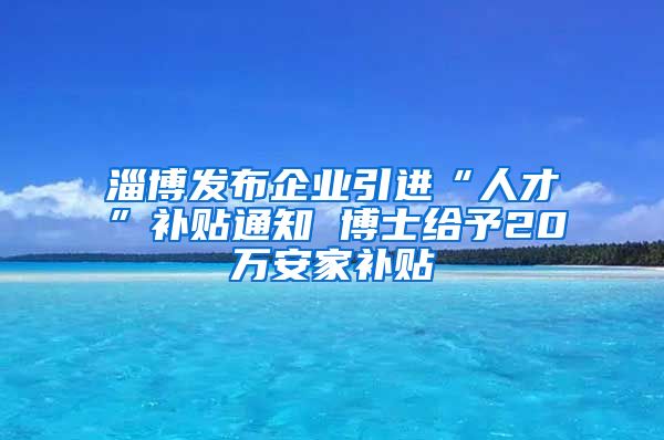 淄博发布企业引进“人才”补贴通知 博士给予20万安家补贴