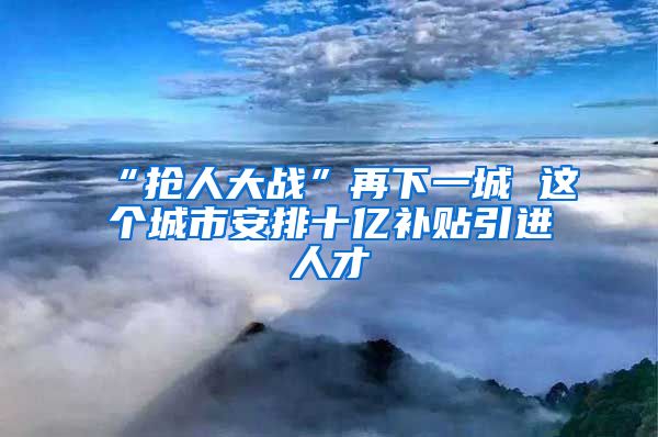 “抢人大战”再下一城 这个城市安排十亿补贴引进人才