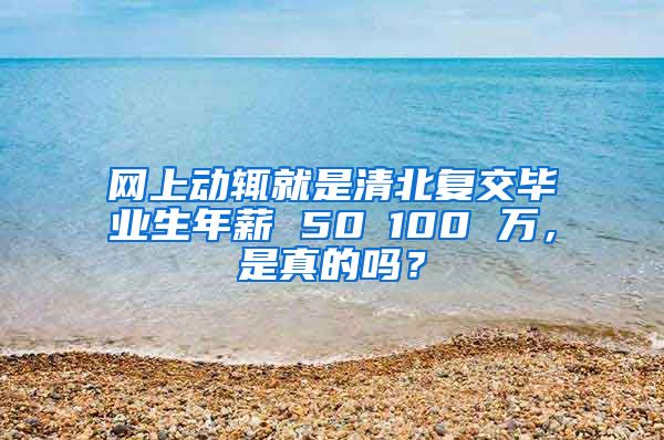 网上动辄就是清北复交毕业生年薪 50∽100 万，是真的吗？