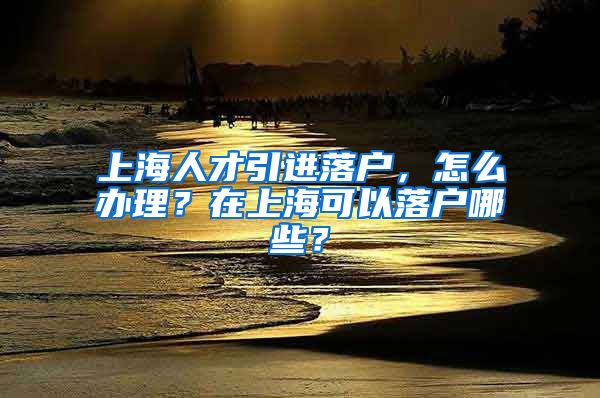 上海人才引进落户，怎么办理？在上海可以落户哪些？