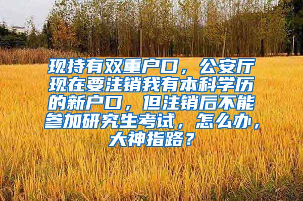 现持有双重户口，公安厅现在要注销我有本科学历的新户口，但注销后不能参加研究生考试，怎么办，大神指路？