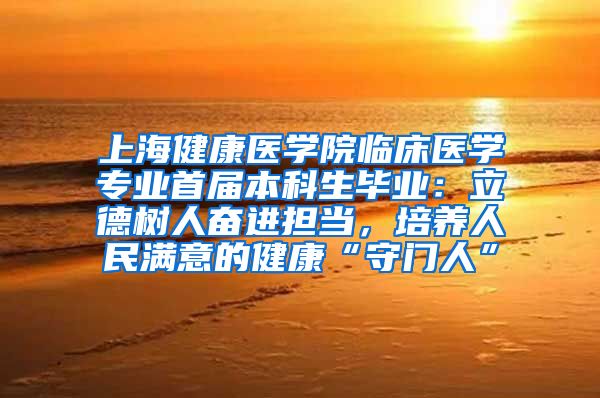 上海健康医学院临床医学专业首届本科生毕业：立德树人奋进担当，培养人民满意的健康“守门人”