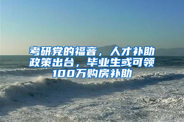 考研党的福音，人才补助政策出台，毕业生或可领100万购房补助