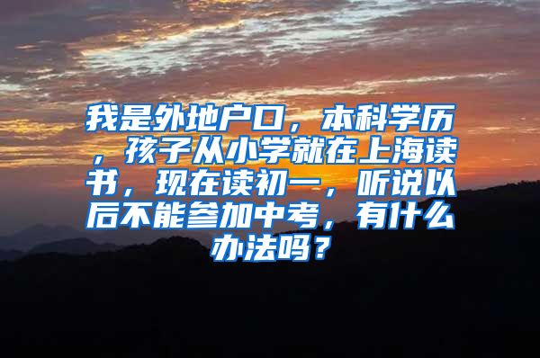 我是外地户口，本科学历，孩子从小学就在上海读书，现在读初一，听说以后不能参加中考，有什么办法吗？