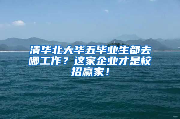 清华北大华五毕业生都去哪工作？这家企业才是校招赢家！