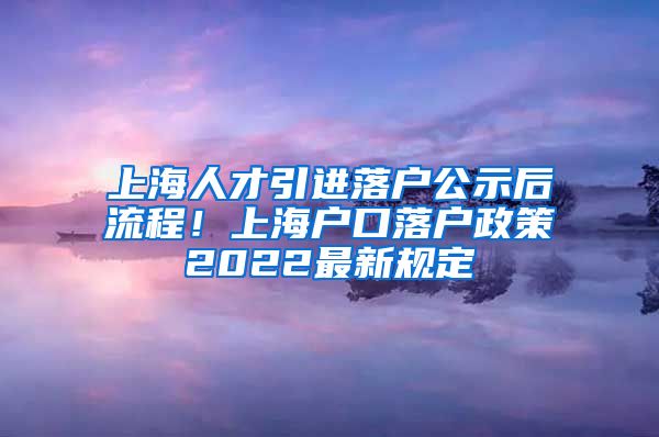 上海人才引进落户公示后流程！上海户口落户政策2022最新规定