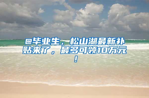 @毕业生，松山湖最新补贴来了，最多可领10万元！