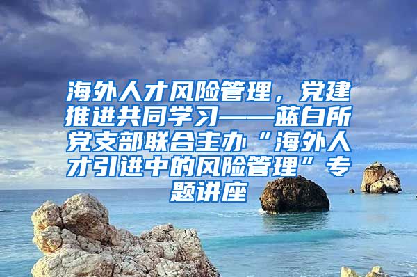 海外人才风险管理，党建推进共同学习——蓝白所党支部联合主办“海外人才引进中的风险管理”专题讲座