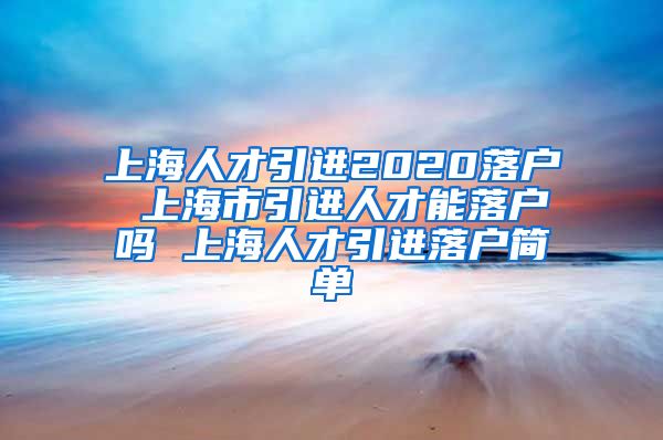 上海人才引进2020落户 上海市引进人才能落户吗 上海人才引进落户简单