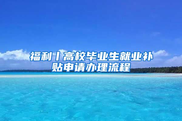 福利丨高校毕业生就业补贴申请办理流程