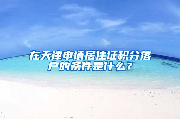 在天津申请居住证积分落户的条件是什么？
