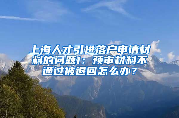 上海人才引进落户申请材料的问题1：预审材料不通过被退回怎么办？