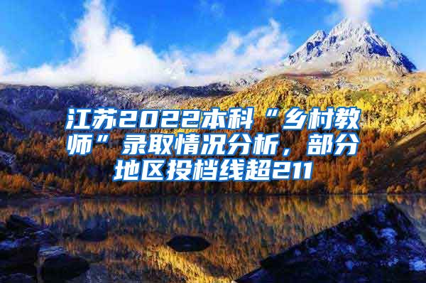 江苏2022本科“乡村教师”录取情况分析，部分地区投档线超211