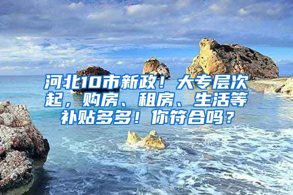 河北10市新政！大专层次起，购房、租房、生活等补贴多多！你符合吗？