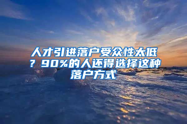 人才引进落户受众性太低？90%的人还得选择这种落户方式