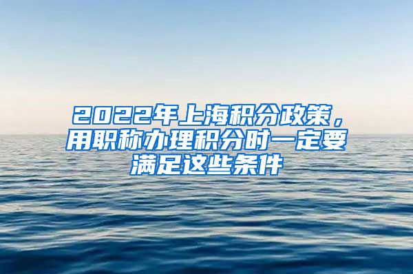 2022年上海积分政策，用职称办理积分时一定要满足这些条件