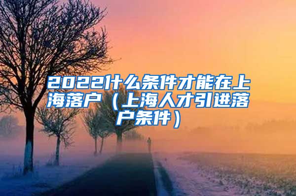 2022什么条件才能在上海落户（上海人才引进落户条件）