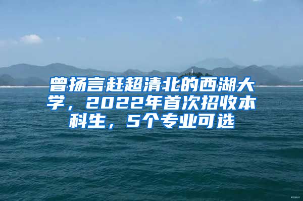 曾扬言赶超清北的西湖大学，2022年首次招收本科生，5个专业可选