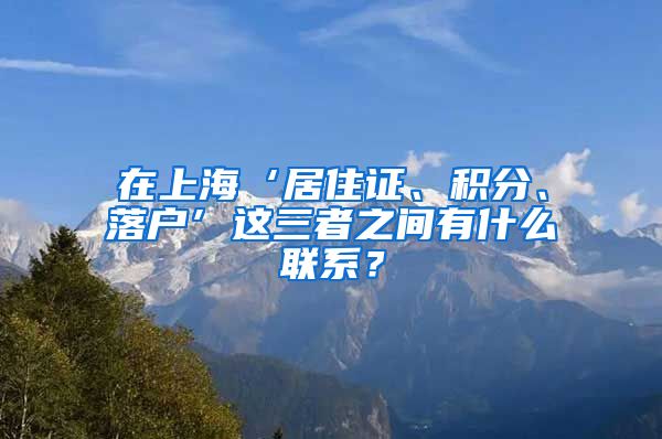 在上海‘居住证、积分、落户’这三者之间有什么联系？