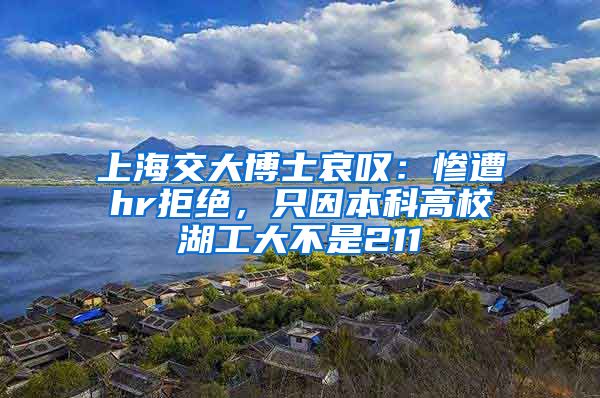 上海交大博士哀叹：惨遭hr拒绝，只因本科高校湖工大不是211