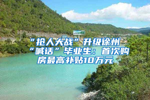 “抢人大战”升级徐州“喊话”毕业生：首次购房最高补贴10万元