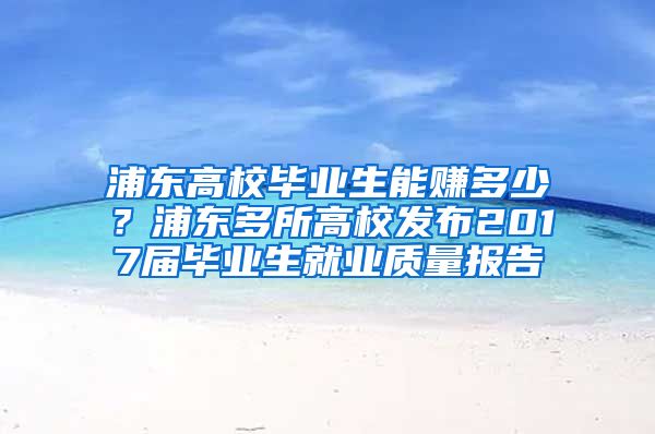 浦东高校毕业生能赚多少？浦东多所高校发布2017届毕业生就业质量报告