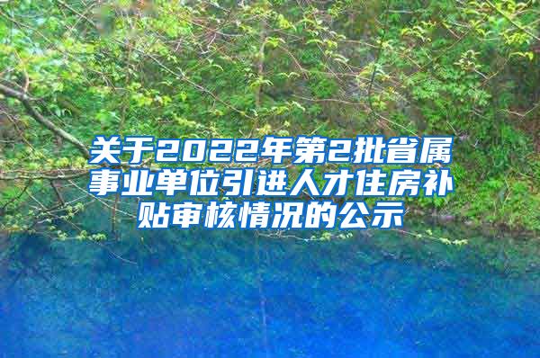 关于2022年第2批省属事业单位引进人才住房补贴审核情况的公示