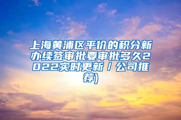 上海黄浦区平价的积分新办续签审批要审批多久2022实时更新／公司推荐)