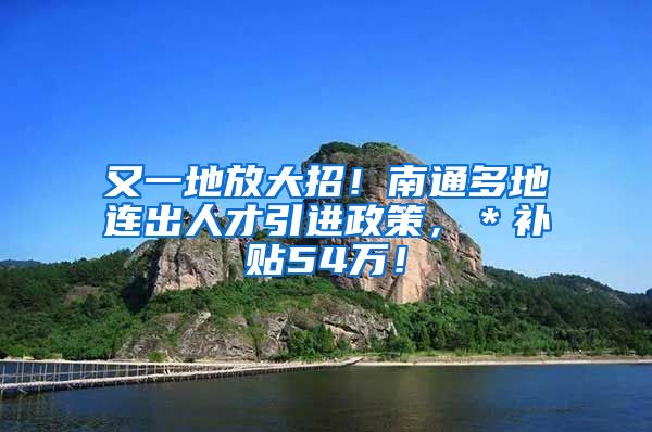 又一地放大招！南通多地连出人才引进政策，＊补贴54万！