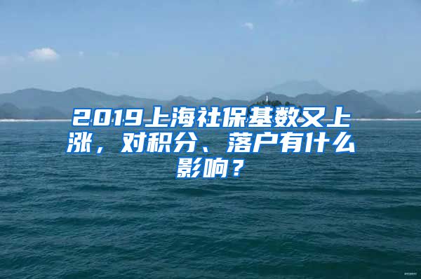 2019上海社保基数又上涨，对积分、落户有什么影响？